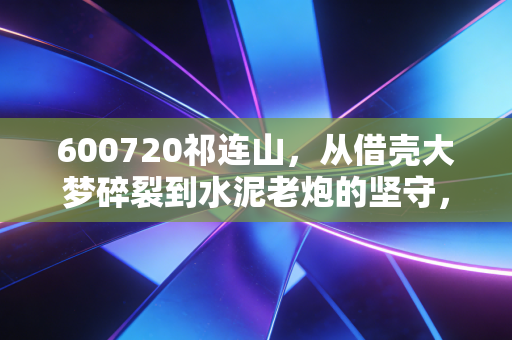 600720祁连山,从借壳大梦碎裂到水泥老炮的坚守,我们该如何面对这只失意的国企股?