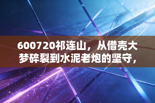 600720祁连山,从借壳大梦碎裂到水泥老炮的坚守,我们该如何面对这只失意的国企股?