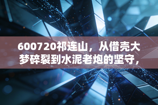 600720祁连山,从借壳大梦碎裂到水泥老炮的坚守,我们该如何面对这只失意的国企股?