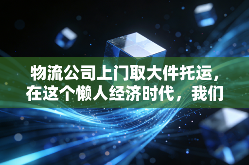 物流公司上门取大件托运,在这个懒人经济时代,我们到底在为什么买单?