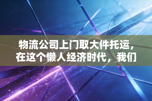 物流公司上门取大件托运,在这个懒人经济时代,我们到底在为什么买单?
