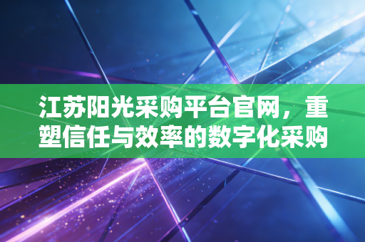 江苏阳光采购平台官网,重塑信任与效率的数字化采购新生态