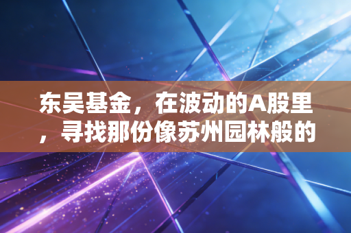 东吴基金,在波动的A股里,寻找那份像苏州园林般的慢与定力
