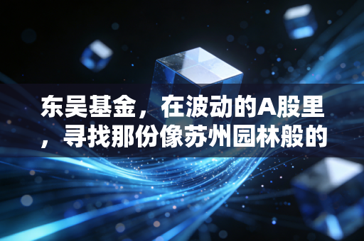 东吴基金,在波动的A股里,寻找那份像苏州园林般的慢与定力