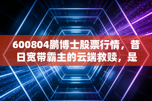600804鹏博士股票行情，昔日宽带霸主的云端救赎，是价值洼地还是接盘陷阱？