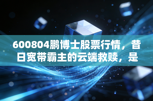 600804鹏博士股票行情，昔日宽带霸主的云端救赎，是价值洼地还是接盘陷阱？