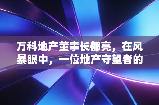 万科地产董事长郁亮，在风暴眼中，一位地产守望者的悲壮突围