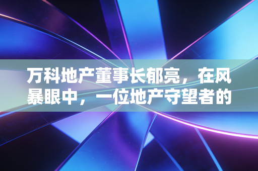 万科地产董事长郁亮，在风暴眼中，一位地产守望者的悲壮突围