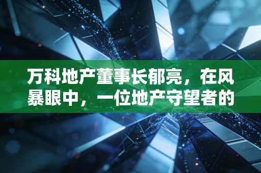 万科地产董事长郁亮，在风暴眼中，一位地产守望者的悲壮突围