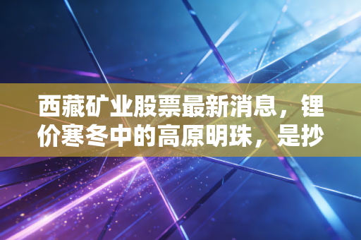 西藏矿业股票最新消息,锂价寒冬中的高原明珠,是抄底良机还是价值陷阱?