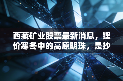 西藏矿业股票最新消息,锂价寒冬中的高原明珠,是抄底良机还是价值陷阱?