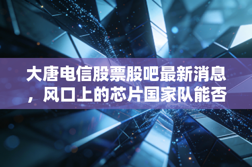 大唐电信股票股吧最新消息,风口上的芯片国家队能否突围?深度解析大唐电信的机遇与散户众生相