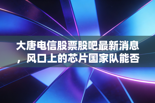 大唐电信股票股吧最新消息,风口上的芯片国家队能否突围?深度解析大唐电信的机遇与散户众生相