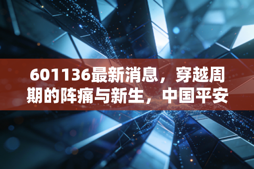 601136最新消息,穿越周期的阵痛与新生,中国平安还值得坚守吗?