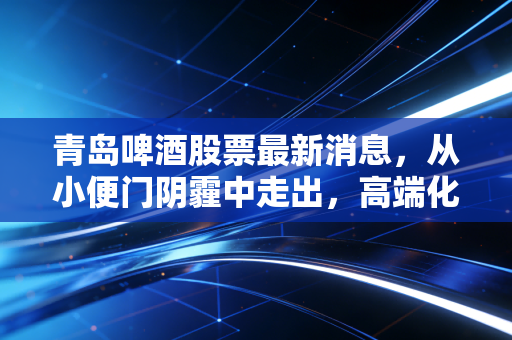 青岛啤酒股票最新消息,从小便门阴霾中走出,高端化这把火还能烧多久?