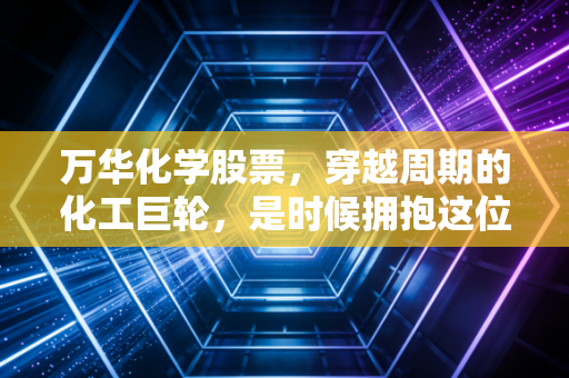 万华化学股票,穿越周期的化工巨轮,是时候拥抱这位沉默的实干家了吗?