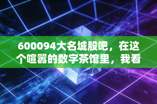 600094大名城股吧,在这个喧嚣的数字茶馆里,我看懂了散户的贪婪与恐惧