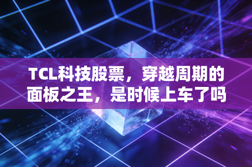 TCL科技股票,穿越周期的面板之王,是时候上车了吗?