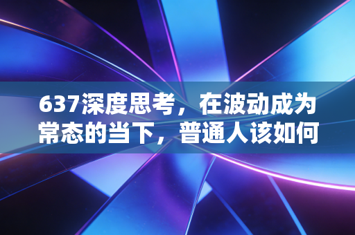 637深度思考，在波动成为常态的当下，普通人该如何构建自己的财富护城河？