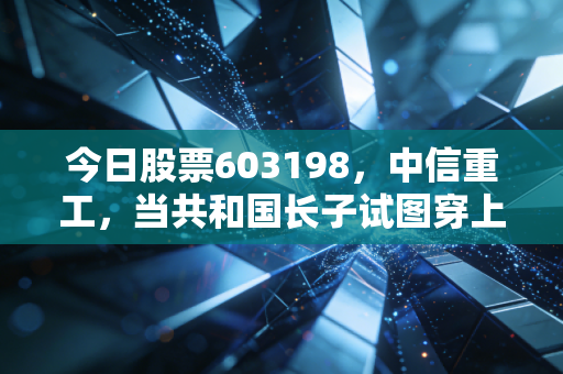 今日股票603198,中信重工,当共和国长子试图穿上智能外衣,我们该如何审视这份沉甸甸的投资?