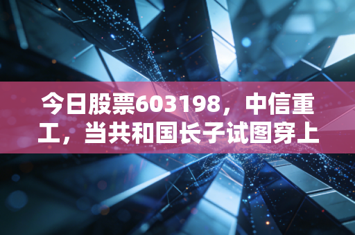 今日股票603198,中信重工,当共和国长子试图穿上智能外衣,我们该如何审视这份沉甸甸的投资?