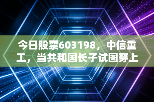 今日股票603198,中信重工,当共和国长子试图穿上智能外衣,我们该如何审视这份沉甸甸的投资?