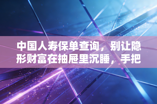 中国人寿保单查询，别让隐形财富在抽屉里沉睡，手把手教你盘活家庭保障