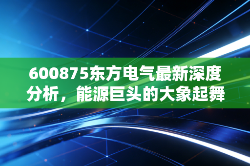 600875东方电气最新深度分析,能源巨头的大象起舞,是时代的红利还是陷阱?