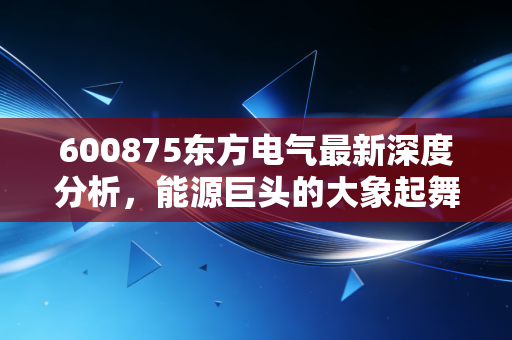 600875东方电气最新深度分析,能源巨头的大象起舞,是时代的红利还是陷阱?
