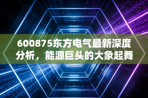 600875东方电气最新深度分析,能源巨头的大象起舞,是时代的红利还是陷阱?