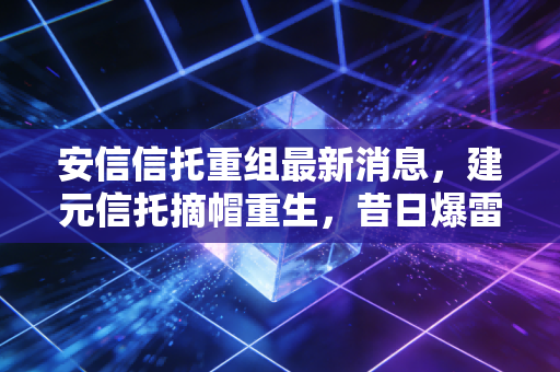 安信信托重组最新消息,建元信托摘帽重生,昔日爆雷王能否重回正轨?