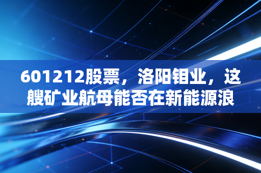 601212股票,洛阳钼业,这艘矿业航母能否在新能源浪潮中乘风破浪?