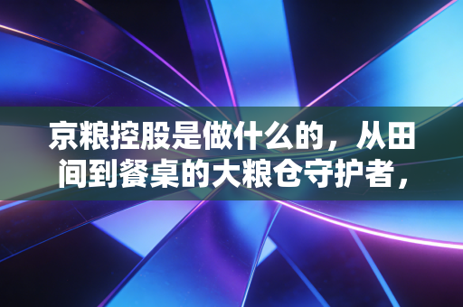 京粮控股是做什么的,从田间到餐桌的大粮仓守护者,你真的了解吗?