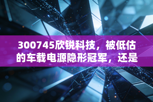 300745欣锐科技,被低估的车载电源隐形冠军,还是随波逐流的跟风者?