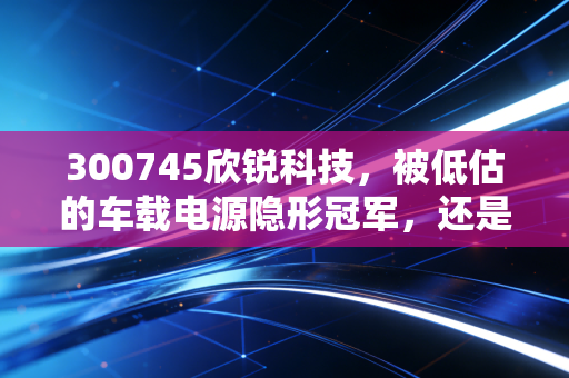 300745欣锐科技,被低估的车载电源隐形冠军,还是随波逐流的跟风者?