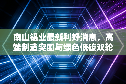 南山铝业最新利好消息,高端制造突围与绿色低碳双轮驱动,这家铝业巨头为何值得长情持有?