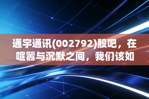 通宇通讯(002792)股吧,在喧嚣与沉默之间,我们该如何看清这只通讯老兵的未来?