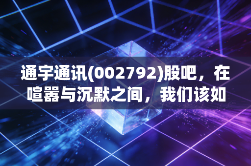 通宇通讯(002792)股吧,在喧嚣与沉默之间,我们该如何看清这只通讯老兵的未来?