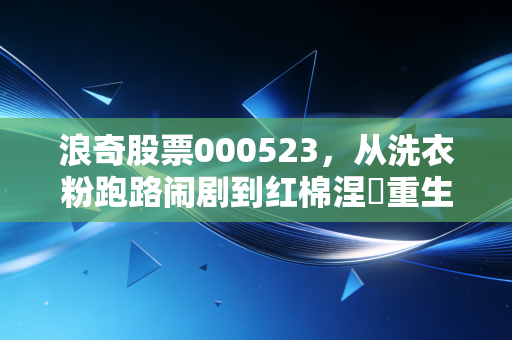 浪奇股票000523,从洗衣粉跑路闹剧到红棉涅槃重生,这只股票还能信吗?