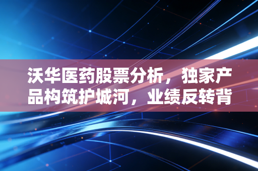 沃华医药股票分析,独家产品构筑护城河,业绩反转背后是价值重估还是短期博弈?
