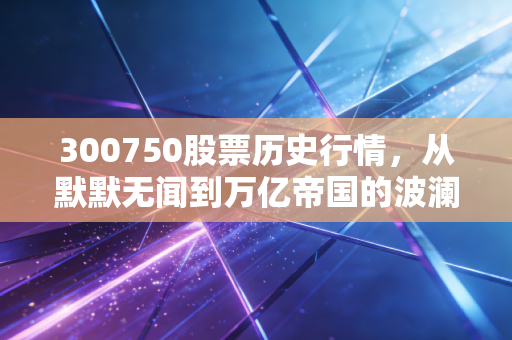 300750股票历史行情，从默默无闻到万亿帝国的波澜壮阔，普通投资者的爱恨情仇