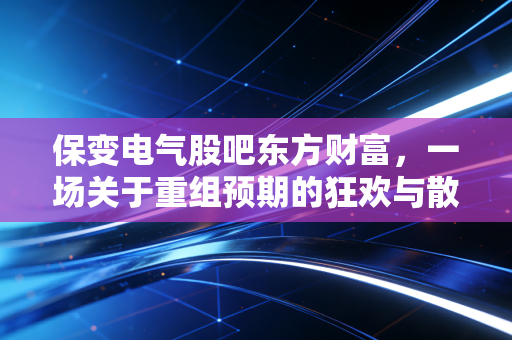 保变电气股吧东方财富,一场关于重组预期的狂欢与散户的悲喜录