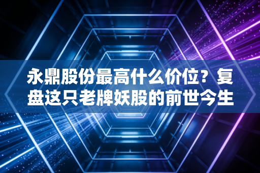 永鼎股份最高什么价位?复盘这只老牌妖股的前世今生,聊聊我们错过的与坚守的