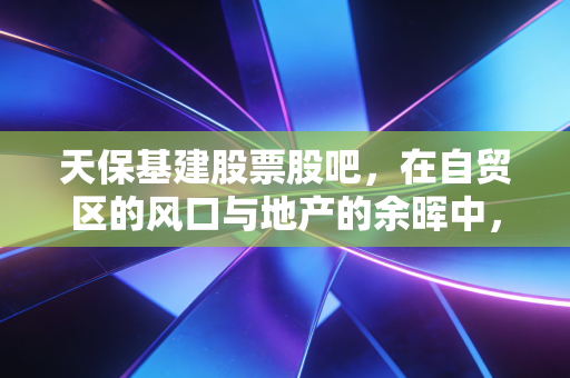 天保基建股票股吧,在自贸区的风口与地产的余晖中,散户的坚守与博弈