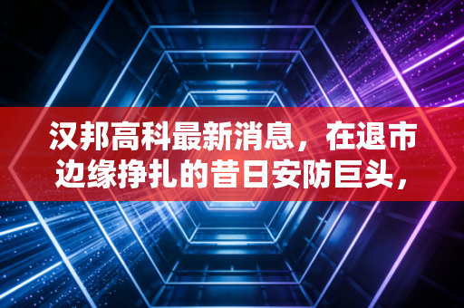 汉邦高科最新消息,在退市边缘挣扎的昔日安防巨头,还有救吗?
