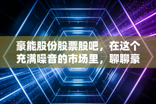 豪能股份股票股吧，在这个充满噪音的市场里，聊聊豪能股份的隐形冠军成色与未来星辰大海