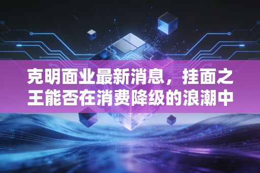 克明面业最新消息,挂面之王能否在消费降级的浪潮中守住餐桌?深度解析陈克明的转型与突围