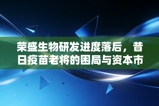 荣盛生物研发进度落后，昔日疫苗老将的困局与资本市场的冷眼