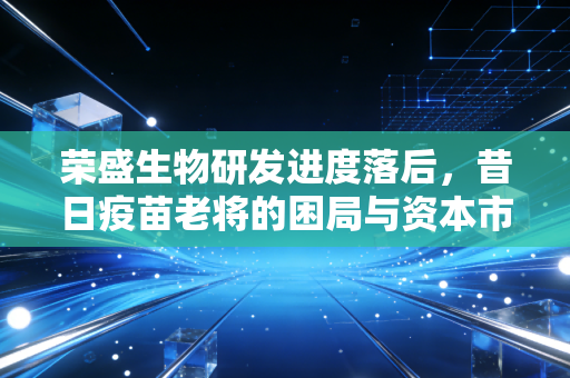 荣盛生物研发进度落后，昔日疫苗老将的困局与资本市场的冷眼