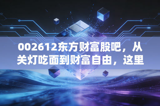 002612东方财富股吧，从关灯吃面到财富自由，这里藏着A股最真实的众生相